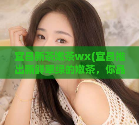 宜昌新茶嫩茶wx(宜昌推出新鲜翠绿的嫩茶，你品尝了吗？)