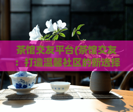 茶馆交友平台(茶馆交友：打造温馨社区的新选择)