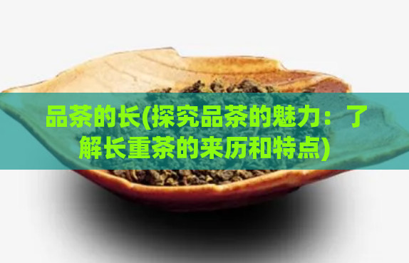 品茶的长(探究品茶的魅力：了解长重茶的来历和特点)