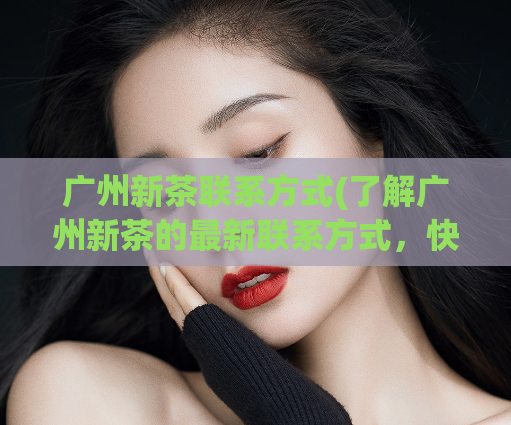 广州新茶联系方式(了解广州新茶的最新联系方式，快来查看！)