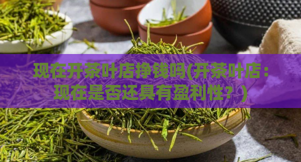 现在开茶叶店挣钱吗(开茶叶店:现在是否还具有盈利性?)