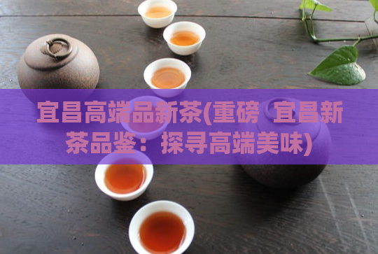 宜昌高端品新茶(重磅  宜昌新茶品鉴：探寻高端美味)