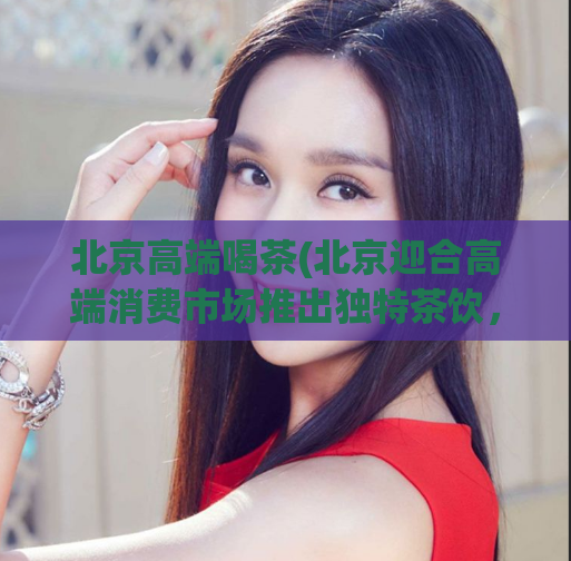 北京高端喝茶(北京迎合高端消费市场推出独特茶饮，让你享受不一样的品茶体验)