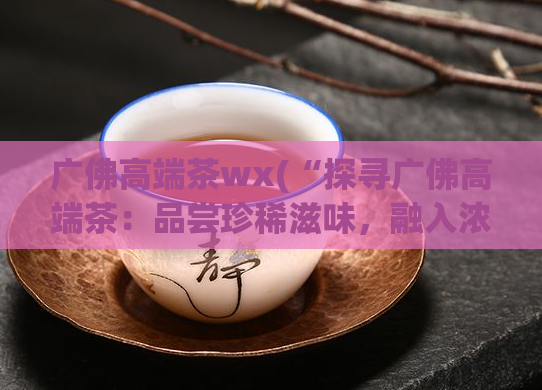 广佛高端茶wx(“探寻广佛高端茶：品尝珍稀滋味，融入浓郁文化”)