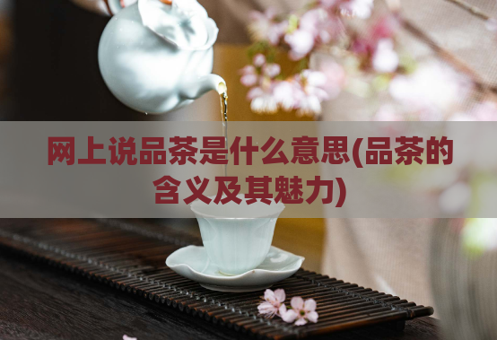 网上说品茶是什么意思(品茶的含义及其魅力)