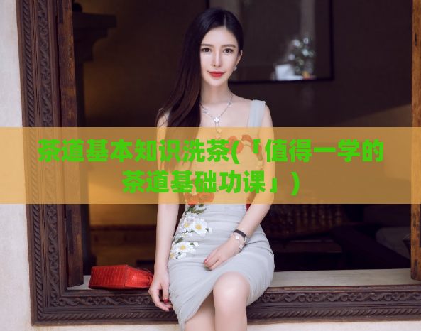茶道基本知识洗茶(「值得一学的茶道基础功课」)