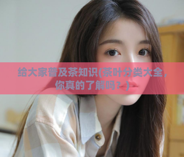 给大家普及茶知识(茶叶分类大全，你真的了解吗？)