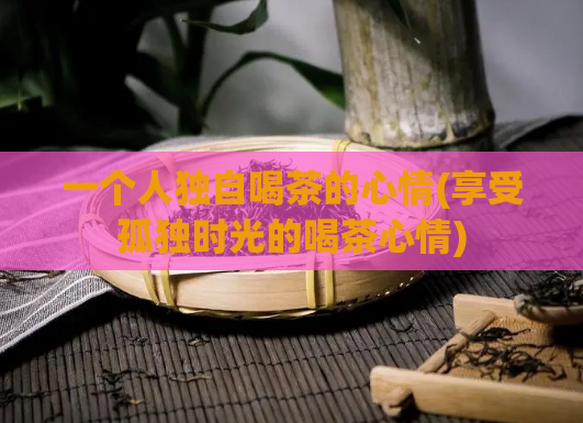 一个人独自喝茶的心情(享受孤独时光的喝茶心情)