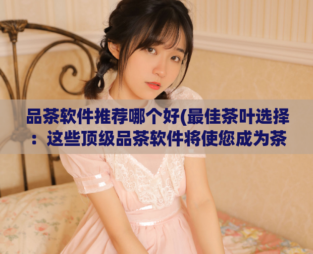 品茶软件推荐哪个好(最佳茶叶选择：这些顶级品茶软件将使您成为茶叶大师)
