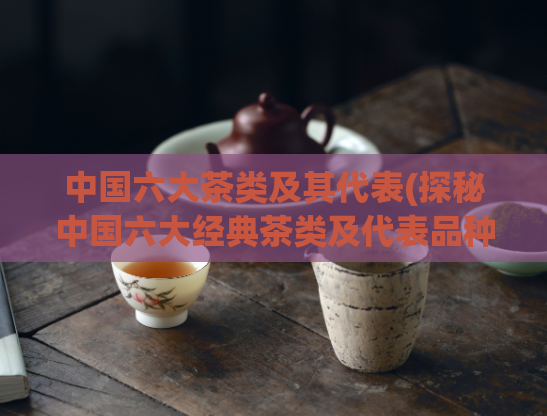 中国六大茶类及其代表(探秘中国六大经典茶类及代表品种)