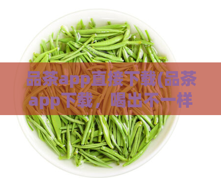 品茶app直接下载(品茶app下载，喝出不一样的品味，省去中间环节)