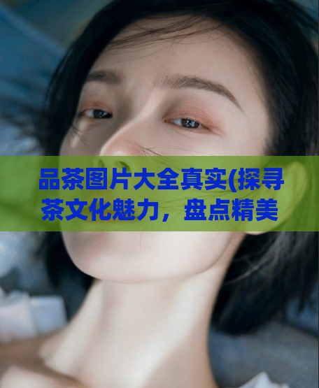 品茶图片大全真实(探寻茶文化魅力，盘点精美品茗图片)