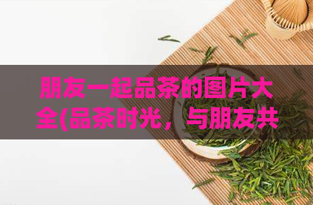 朋友一起品茶的图片大全(品茶时光，与朋友共赏——品茶图片合集)