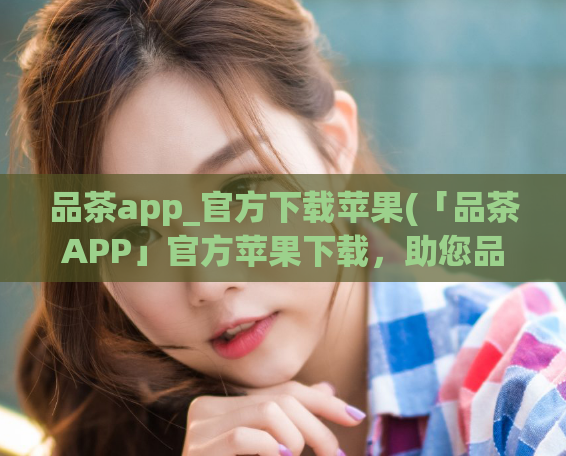 品茶app_官方下载苹果(「品茶APP」官方苹果下载，助您品出好茶味)