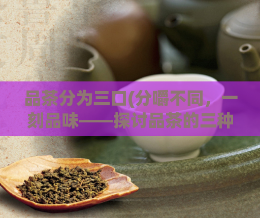 品茶分为三口(分嚼不同，一刻品味——探讨品茶的三种不同方式)