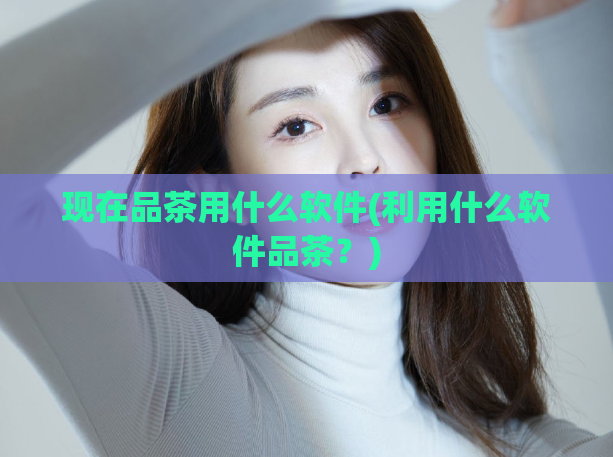 现在品茶用什么软件(利用什么软件品茶？)