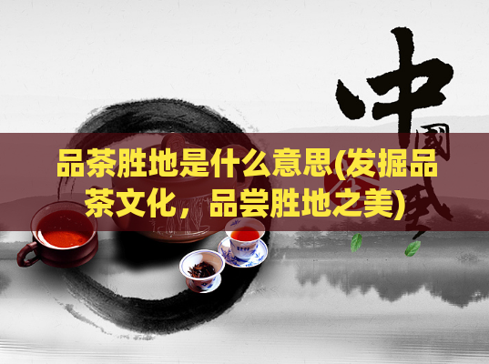品茶胜地是什么意思(发掘品茶文化，品尝胜地之美)