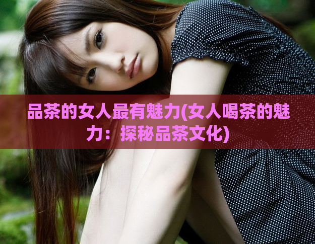 品茶的女人最有魅力(女人喝茶的魅力：探秘品茶文化)