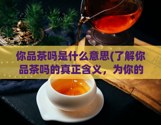 你品茶吗是什么意思(了解你品茶吗的真正含义，为你的品茶之旅做好准备)