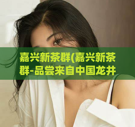 嘉兴新茶群(嘉兴新茶群-品尝来自中国龙井的独特风味)