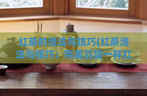 红茶的泡法与技巧(红茶泡法与技巧：完美品尝一杯红茶的诀窍)