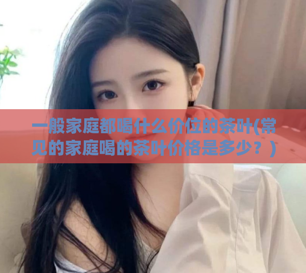 一般家庭都喝什么价位的茶叶(常见的家庭喝的茶叶价格是多少？)