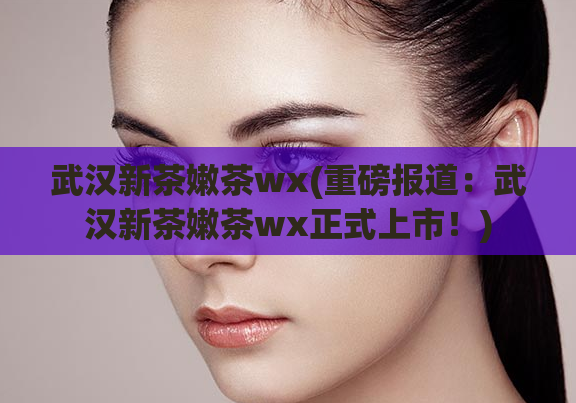 武汉新茶嫩茶wx(重磅报道：武汉新茶嫩茶wx正式上市！)