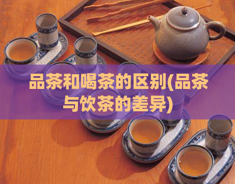 品茶和喝茶的区别(品茶与饮茶的差异)