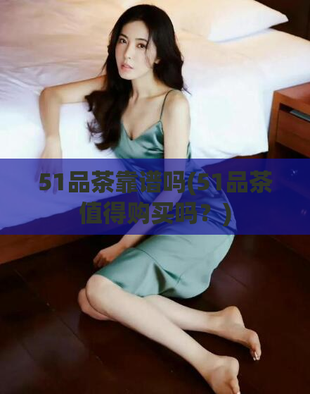 51品茶靠谱吗(51品茶值得购买吗？)