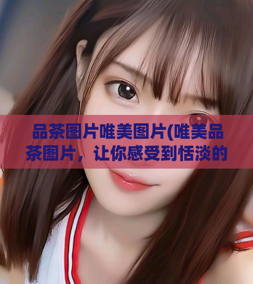 品茶图片唯美图片(唯美品茶图片，让你感受到恬淡的生活情趣)