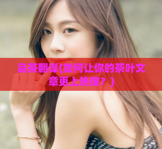 品茶翻译(如何让你的茶叶文章更上热搜？)