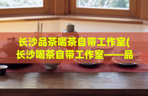 长沙品茶喝茶自带工作室(长沙喝茶自带工作室——品味不一样的茶文化)