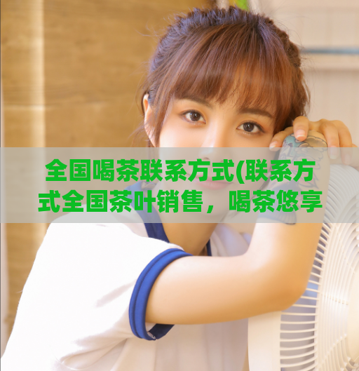 全国喝茶联系方式(联系方式全国茶叶销售，喝茶悠享品味生活)