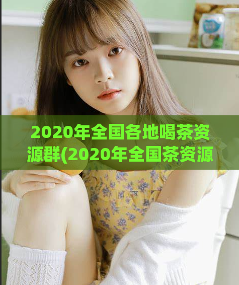 2020年全国各地喝茶资源群(2020年全国茶资源群汇总，品尝地道好茶，提升生活品质)