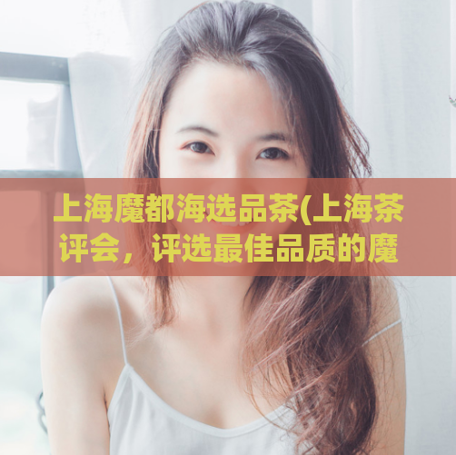上海魔都海选品茶(上海茶评会,评选最佳品质的魔都茶饮)