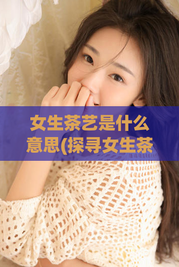 女生茶艺是什么意思(探寻女生茶艺的内涵与魅力)