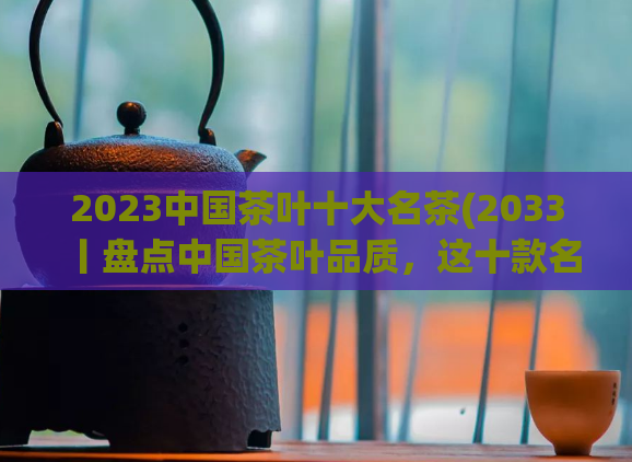 2023中国茶叶十大名茶(2033丨盘点中国茶叶品质，这十款名茶必须了解！)