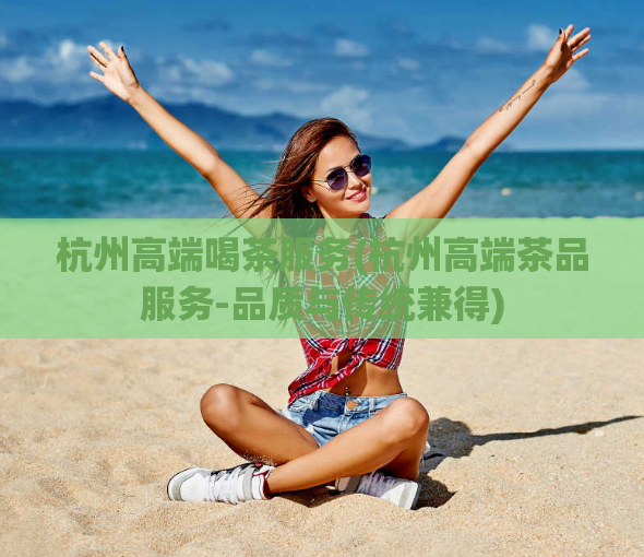 杭州高端喝茶服务(杭州高端茶品服务-品质与传统兼得)
