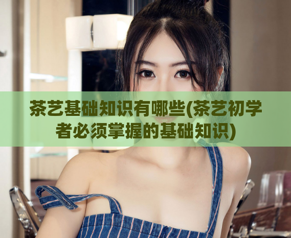 茶艺基础知识有哪些(茶艺初学者必须掌握的基础知识)