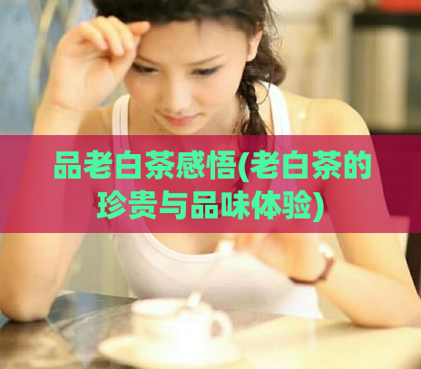 品老白茶感悟(老白茶的珍贵与品味体验)