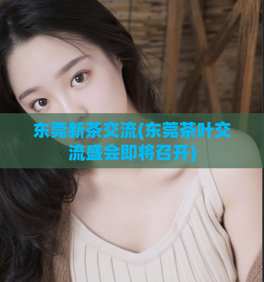 东莞新茶交流(东莞茶叶交流盛会即将召开)