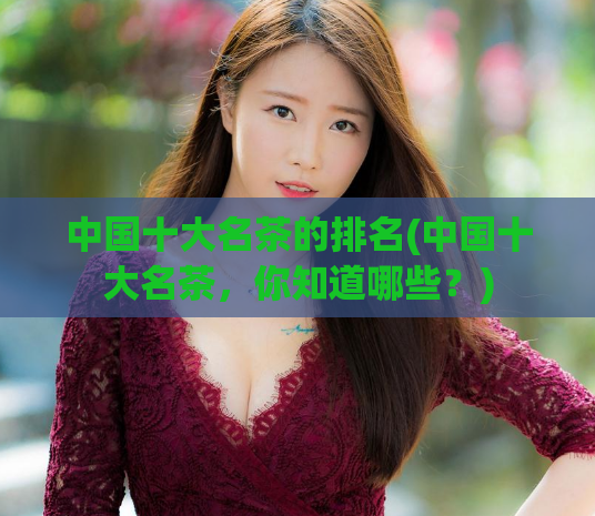 中国十大名茶的排名(中国十大名茶，你知道哪些？)