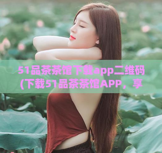 51品茶茶馆下载app二维码(下载51品茶茶馆APP，享受品质茶文化体验)