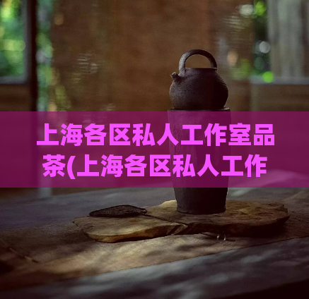 上海各区私人工作室品茶(上海各区私人工作室品茶指南大全)