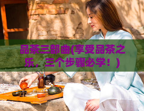 品茶三部曲(享受品茶之乐,三个步骤必学!)