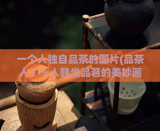 一个人独自品茶的图片(品茶人:一人静坐品茗的美妙画面)