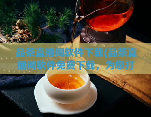 品茶直播间软件下载(品茶直播间软件免费下载，为您打造互动茶道体验)