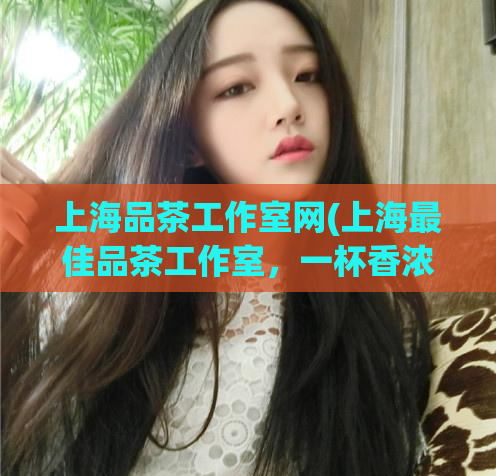 上海品茶工作室网(上海最佳品茶工作室，一杯香浓的浓缩体验)