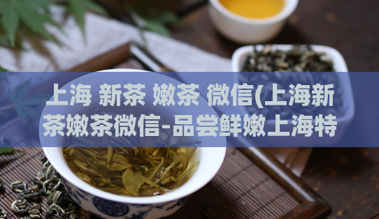 上海 新茶 嫩茶 微信(上海新茶嫩茶微信-品尝鲜嫩上海特产！)