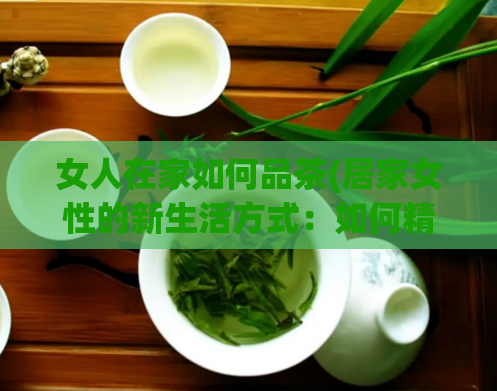 女人在家如何品茶(居家女性的新生活方式：如何精选与品尝茶叶)